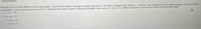 p=4
Pencilts come in two different-sized packages. Each of the smaller packages contains (p) pencils. The larger packages each contain 1. Which expression is equal to the number of pencils Jake bought?
packages, and l extra pencils as well. To represent the total number of pencils he bought, Jake wrote 4p+2(p+4)+8 pencils. Jake bought some of the smaller packages, some of the larger
5x+14
B 6p+12
6x=16
0.5p+15