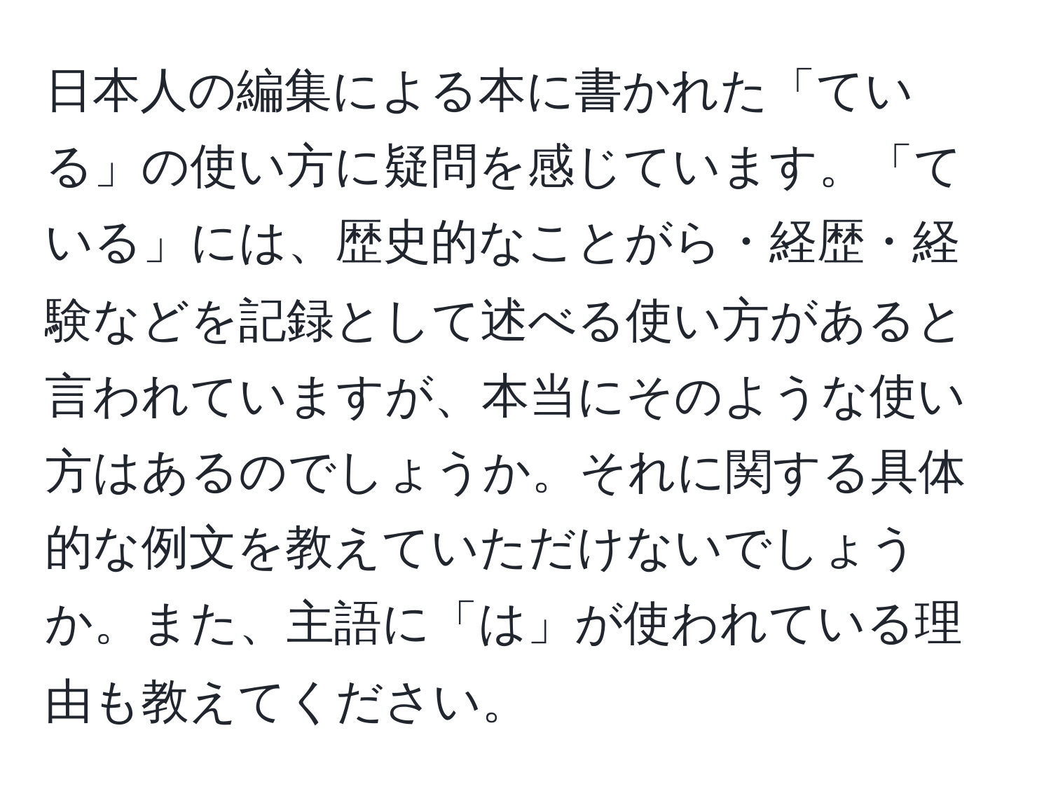 日本人の編集による本に書かれた「ている」の使い方に疑問を感じています。「ている」には、歴史的なことがら・経歴・経験などを記録として述べる使い方があると言われていますが、本当にそのような使い方はあるのでしょうか。それに関する具体的な例文を教えていただけないでしょうか。また、主語に「は」が使われている理由も教えてください。