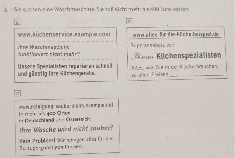 Sie suchen eine Waschmaschine. Sie soll nicht mehr als 400 Euro kosten. 
a 
b 
www.küchenservice.example.com www. alles-für-die-küche. beis piel. de 
Ihre Waschmaschine Superangebote von 
funktioniert nicht mehr? 
Ihrem Küchenspezialisten 
Unsere Spezialisten reparieren schnell Alles, was Sie in der Küche brauchen, 
und günstig Ihre Küchengeräte. 
zu allen Preisen_ 
c 
www.reinigung-saubermann.example.net 
In mehr als 400 Orten 
in Deutschland und Österreich: 
Ihre Wäsche wird nicht sauber? 
Kein Problem! Wir reinigen alles für Sie. 
Zu supergünstigen Preisen.