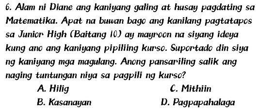 Alam ni Diane ang kaniyang galing at husay pagdating sa
Matematika. Apat na buwan bago ang kanilang pagtatapos
sa Junior High (Baitang 10) ay mayroon na siyang ideya
kung ano ang kaniyang pipiliing kurso. Suportado din siya
ng kaniyang mga magulang. Anong pansariling salik ang
naging tuntungan niya sa pagpili ng kurso?
A. Hilig C. Mithiin
B. Kasanayan D. Pagpapahalaga