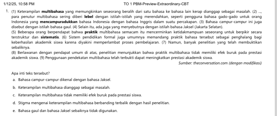 1/12/25, 10:58 PM TO 1 PBM-Preview-Extraordinary-CBT
1. (1) Keterampilan multibahasa yang memungkinkan seseorang beralih dari satu bahasa ke bahasa lain kerap dianggap sebagai masalah. (2) ...,
para penutur multibahasa sering diberi lebel dengan istilah-istilah yang merendahkan, seperti pengguna bahasa gado-gado untuk orang
Indonesia yang mencampuradukkan bahasa Indonesia dengan bahasa Inggris dalam suatu percakapan. (3) Bahasa campur-campur ini juga
disebut dengan istilah bahasa gaul. (4) Selain itu, ada juga yang menyebutnya dengan istilah bahasa Jaksel (Jakarta Selatan).
(5) Beberapa orang berpendapat bahwa praktik multibahasa semacam itu mencerminkan ketidakmampuan seseorang untuk berpikir secara
terstruktur dan sistematis. (6) Sistem pendidikan formal juga umumnya memandang praktik bahasa tersebut sebagai penghalang bagi
keberhasilan akademik siswa karena diyakini memperlambat proses pembelajaran. (7) Namun, banyak penelitian yang telah membuktikan
sebaliknya.
(8) Berlawanan dengan pendapat umum di atas, penelitian menunjukkan bahwa praktik multibahasa tidak memiliki efek buruk pada prestasi
akademik siswa. (9) Penggunaan pendekatan multibahasa telah terbukti dapat meningkatkan prestasi akademik siswa.
Sumber: theconversation.com (dengan modifikasi)
Apa inti teks tersebut?
a. Bahasa campur-campur dikenal dengan bahasa Jaksel.
b. Keterampilan multibahasa dianggap sebagai masalah.
c. Keterampilan multibahasa tidak memiliki efek buruk pada prestasi siswa.
d. Stigma mengenai keterampilan multibahasa berbanding terbalik dengan hasil penelitian.
e. Bahasa gaul dan bahasa Jaksel sebaiknya tidak digunakan.