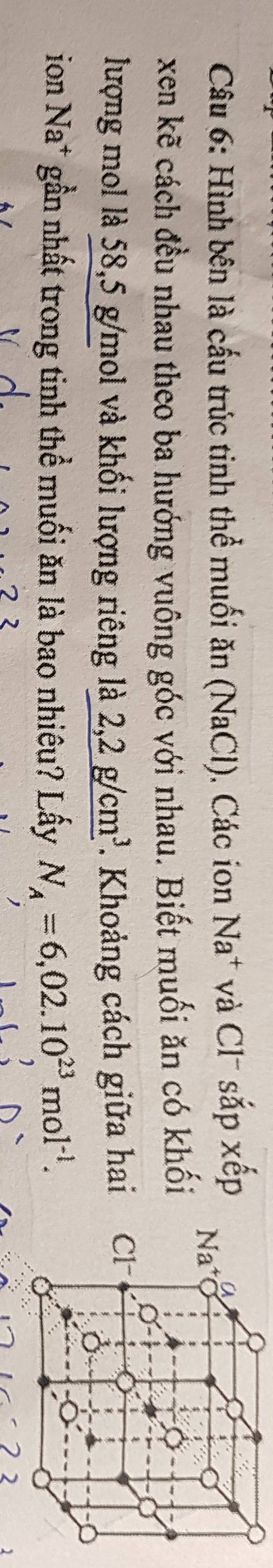 Hình bên là cấu trúc tinh thể muối ăn (NaCl). Các ion Na^+ và Cl sắp xếp
xen kẽ cách đều nhau theo ba hướng vuông góc với nhau. Biết muối ăn có khối
lượng mol là 58,5 g/mol và khối lượng riêng là 2,2g/cm^3. Khoảng cách giữa hai 
ion Na* gần nhất trong tinh thể muối ăn là bao nhiêu? Lấy N_A=6,02.10^(23)mol^(-1).
2 2 2