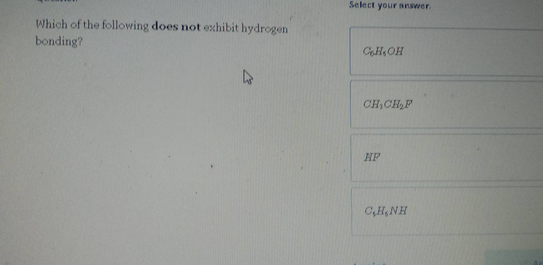 Select your answer.
Which of the following does not exhibit hydrogen
bonding?
C_6H_6OH
CH_3CH_2F
HF
C_5H_5NH