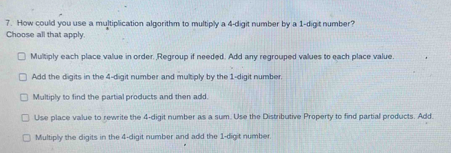 How could you use a multiplication algorithm to multiply a 4 -digit number by a 1 -digit number?
Choose all that apply.
Multiply each place value in order. Regroup if needed. Add any regrouped values to each place value.
Add the digits in the 4 -digit number and multiply by the 1 -digit number.
Multiply to find the partial products and then add.
Use place value to rewrite the 4 -digit number as a sum. Use the Distributive Property to find partial products. Add.
Multiply the digits in the 4 -digit number and add the 1 -digit number.