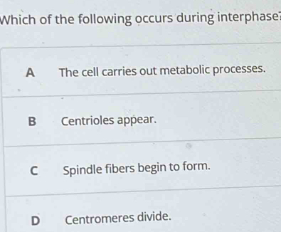 Which of the following occurs during interphase?
A The cell carries out metabolic processes.
B Centrioles appear.
C Spindle fibers begin to form.
D Centromeres divide.