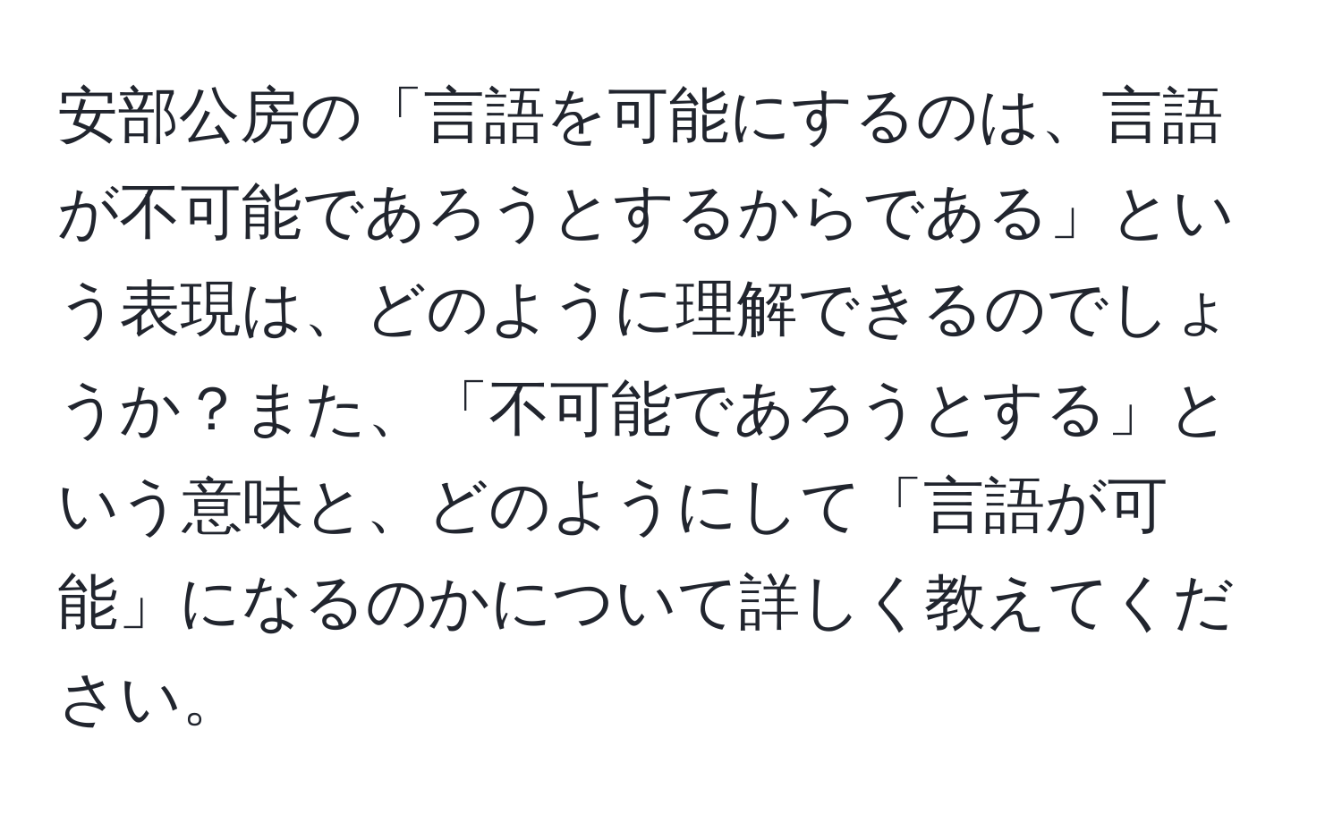 安部公房の「言語を可能にするのは、言語が不可能であろうとするからである」という表現は、どのように理解できるのでしょうか？また、「不可能であろうとする」という意味と、どのようにして「言語が可能」になるのかについて詳しく教えてください。