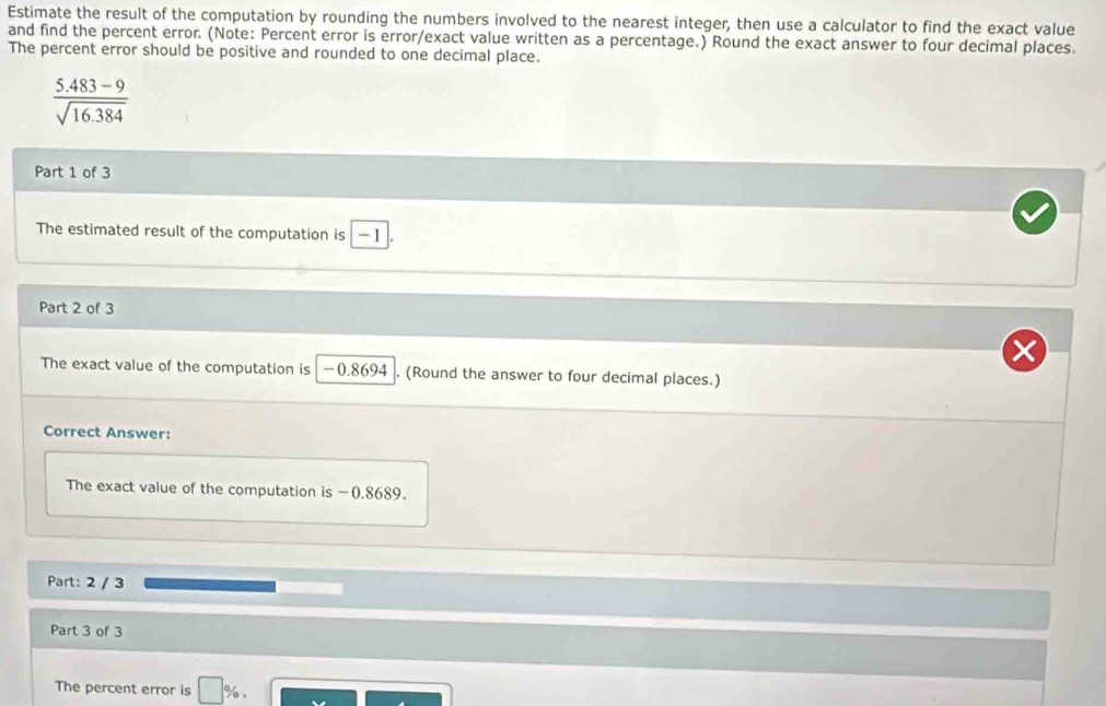 Estimate the result of the computation by rounding the numbers involved to the nearest integer, then use a calculator to find the exact value 
and find the percent error. (Note: Percent error is error/exact value written as a percentage.) Round the exact answer to four decimal places. 
The percent error should be positive and rounded to one decimal place.
 (5.483-9)/sqrt(16.384) 
Part 1 of 3 
The estimated result of the computation is -1
Part 2 of 3 
The exact value of the computation is -0.8694 (Round the answer to four decimal places.) 
Correct Answer: 
The exact value of the computation is -0.8689. 
Part: 2 / 3 
Part 3 of 3 
The percent error is □ %.