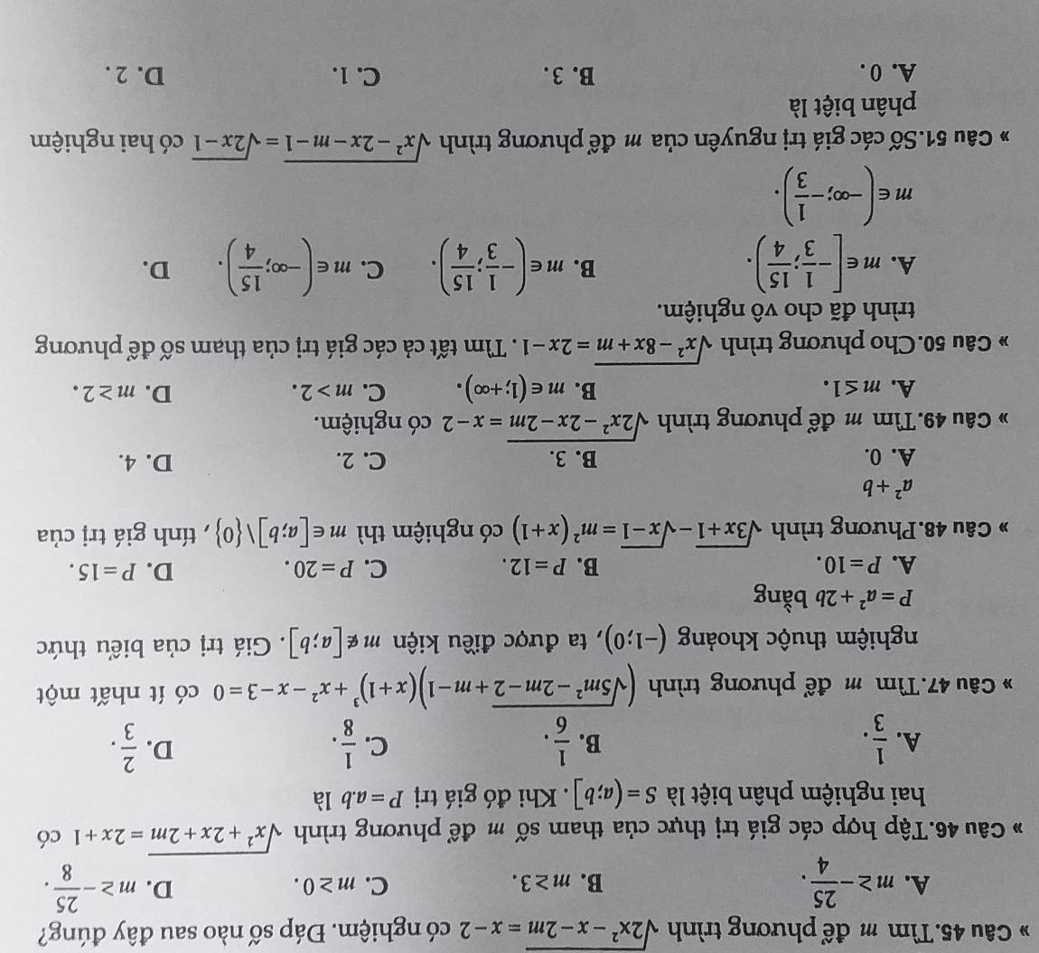 Tìm m để phương trình sqrt(2x^2-x-2m)=x-2 có nghiệm. Đáp số nào sau đây đúng?
A. m≥ - 25/4 . m≥ - 25/8 .
B. m≥ 3. C. m≥ 0.
D.
Câu 46.Tập hợp các giá trị thực của tham số m để phương trình sqrt(x^2+2x+2m)=2x+1 có
hai nghiệm phân biệt là S=(a;b]. Khi đó giá trị P=a.b là
D.
A.  1/3 .  1/6 .  1/8 .  2/3 .
B.
C.
* Câu 47.Tìm m để phương trình (sqrt(5m^2-2m-2)+m-1)(x+1)^3+x^2-x-3=0 có ít nhất một
nghiệm thuộc khoảng (-1;0) , ta được điều kiện m∉ [a;b]. Giá trị của biểu thức
P=a^2+2b bằng
A. P=10. B. P=12. C. P=20. D. P=15.
* Câu 48.Phương trình sqrt(3x+1)-sqrt(x-1)=m^2(x+1) có nghiệm thì m∈ [a;b]vee  0 , tính giá trị của
a^2+b
A. 0. B. 3. C. 2. D. 4.
* Câu 49.Tìm m để phương trình sqrt(2x^2-2x-2m)=x-2 có nghiệm.
B.
A. m≤ 1. m∈ (1;+∈fty ). C. m>2. D. m≥ 2.
* Câu 50.Cho phương trình sqrt(x^2-8x+m)=2x-1. Tìm tất cả các giá trị của tham số để phương
trình đã cho vô nghiệm.
B.
A. m∈ [- 1/3 ; 15/4 ). m∈ (- 1/3 ; 15/4 ). C. m∈ (-∈fty ; 15/4 ). D.
m∈ (-∈fty ;- 1/3 ).
* Câu 51.Số các giá trị nguyên của m để phương trình sqrt(x^2-2x-m-1)=sqrt(2x-1) có hai nghiệm
phân biệt là
A. 0 . B. 3. C. 1. D. 2 .