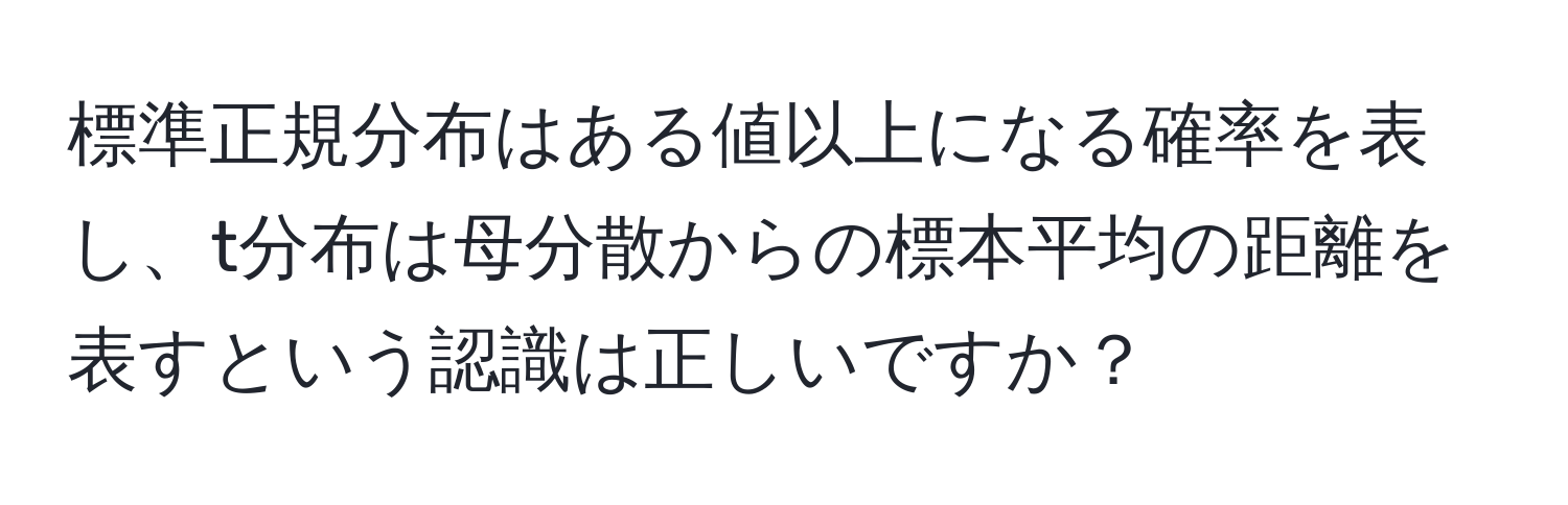 標準正規分布はある値以上になる確率を表し、t分布は母分散からの標本平均の距離を表すという認識は正しいですか？