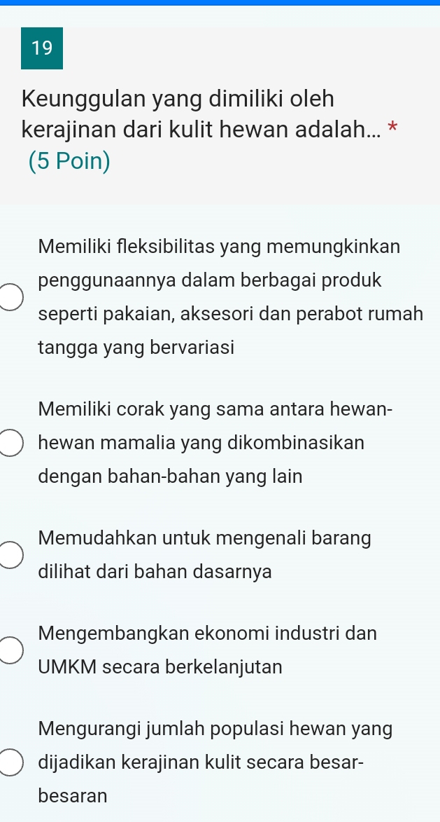 Keunggulan yang dimiliki oleh
kerajinan dari kulit hewan adalah... *
(5 Poin)
Memiliki fleksibilitas yang memungkinkan
penggunaannya dalam berbagai produk
seperti pakaian, aksesori dan perabot rumah
tangga yang bervariasi
Memiliki corak yang sama antara hewan-
hewan mamalia yang dikombinasikan
dengan bahan-bahan yang lain
Memudahkan untuk mengenali barang
dilihat dari bahan dasarnya
Mengembangkan ekonomi industri dan
UMKM secara berkelanjutan
Mengurangi jumlah populasi hewan yang
dijadikan kerajinan kulit secara besar-
besaran