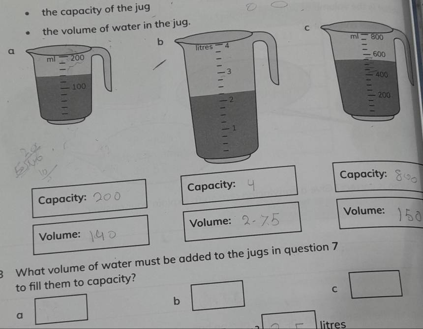 the capacity of the jug
the volume of water in t jug.
b


Capacity:
Capacity: Capacity:
Volume:
Volume:
Volume:
8 What volume of water must be added to the jugs in question 7
to fill them to capacity?
C
b
a
litres