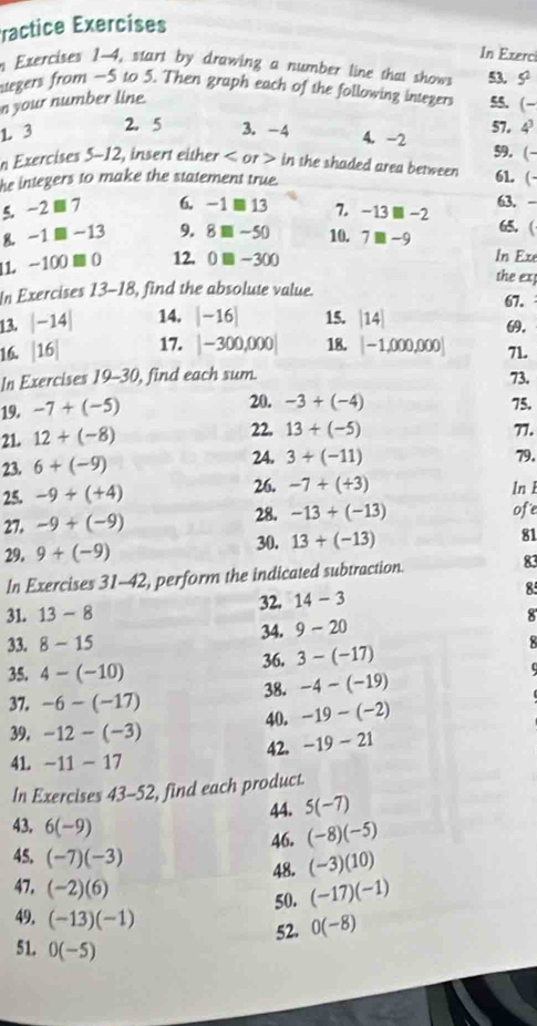 ractice Exercises
In Exerc
n Exercises 1-4, start by drawing a number line that shows 53. 5^2
ategers from —S to 5. Then graph each of the following integers 55. (-
n your number line.
1 3 2. 5 3. -4 57. 4^3
4. -2
n Exercises 5-12, insert either < or > in the shaded area between 59. (-
he integers to make the statement true.
61. (-
5. -2□ 7 6. -1□ 13 7. -13□ -2 63, -
8 -1□ -13 9. 8□ -50 10. 7□ -9 65. (
11 -100□ 0 12. 0□ -300
In Exe
the ex
In Exercises 13-18, find the absolute value.
67.
13. |-14| 14. |-16| 15. beginvmatrix 14endvmatrix
.
16. beginvmatrix 16endvmatrix 17. |-300,000| 18. [-1,000,000] 71.
In Exercises 19-30, find each sum. 73.
19. -7+(-5) 20. -3+(-4) 75.
21. 12+(-8) 22. 13+(-5) 77.
23. 6+(-9) 24. 3+(-11) 79.
26. -7+(+3)
25. -9+(+4) 28. ofe
27. -9+(-9) -13+(-13) ln 1
30.
29. 9+(-9) 13+(-13) 81
In Exercises 31-42, perform the indicated subtraction. 83
31. 13-8 32. 14-3 85
8
34. 9-20
33. 8-15
35. 4-(-10) 36. 3-(-17)
37. -6-(-17) 38. -4-(-19)
40. -19-(-2)
39. -12-(-3)
41. -11-17 42. -19-21
In Exercises 43- 52, find each product.
44. 5(-7)
43. 6(-9)
46. (-8)(-5)
45. (-7)(-3)
48. (-3)(10)
47. (-2)(6)
50. (-17)(-1)
49. (-13)(-1)
52. 0(-8)
51. 0(-5)