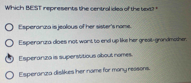 Which BEST represents the central idea of the text? *
Esperanza is jealous of her sister's name.
Esperanza does not want to end up like her great-grandmother.
Esperanza is superstitious about names.
Esperanza dislikes her name for many reasons.