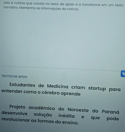 Leia a notícia que consta no texto de apoio e a transforme em um texto 
narrativo. Mantenha as informações da notícia. 
TEXTOS DE APOIO 
Estudantes de Medicina criam startup para 
entender como o cérebro aprende 
Projeto acadêmico do Noroeste do Paraná 
desenvolve solução inédita e que pode 
revolucionar as formas do ensino.