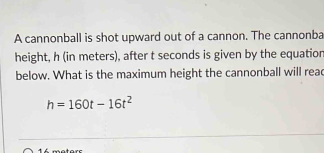 A cannonball is shot upward out of a cannon. The cannonba 
height, h (in meters), after t seconds is given by the equatior 
below. What is the maximum height the cannonball will read
h=160t-16t^2
mo torc