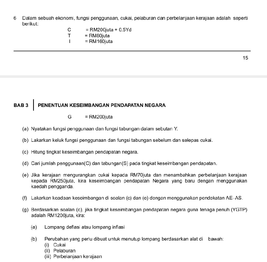 Dalam sebuah ekonomi, fungsi penggunaan, cukai, pelaburan dan perbelanjaan kerajaan adalah seperti 
berikut:
C =RM200juta+0.5Yd
T =RM80juta
=RM160juta
15 
BAB 3 PENENTUAN KESEIMBANGAN PENDAPATAN NEGARA
G = RM200juta
(a) Nyatakan fungsi penggunaan dan fungsi tabungan dalam sebutan Y. 
(b) Lakarkan keluk fungsi penggunaan dan fungsi tabungan sebelum dan selepas cukai. 
(c) Hitung tingkat keseimbangan pendapatan negara. 
(d) Cari jumlah penggunaan(C) dan tabungan(S) pada tingkat keseimbangan pendapatan. 
(e) Jika kerajaan mengurangkan cukai kepada RM70juta dan menambahkan perbelanjaan kerajaan 
kepada RM250juta, kira keseimbangan pendapatan Negara yang baru dengan menggunakan 
kaedah pengganda. 
(f) Lakarkan keadaan keseimbangan di soalan (c) dan (e) dengan menggunakan pendekatan AE-AS. 
(g) Berdasarkan soalan (c), jika tingkat keseimbangan pendapatan negara guna tenaga penuh (YGTP) 
adalah RM1200juta, kira: 
(a) Lompang deflasi atau lompang inflasi 
(b) Perubahan yang perlu dibuat untuk menutup lompang berdasarkan alat di bawah: 
(i) Cukai 
(ii) Pelaburan 
(iii) Perbelanjaan kerajaan