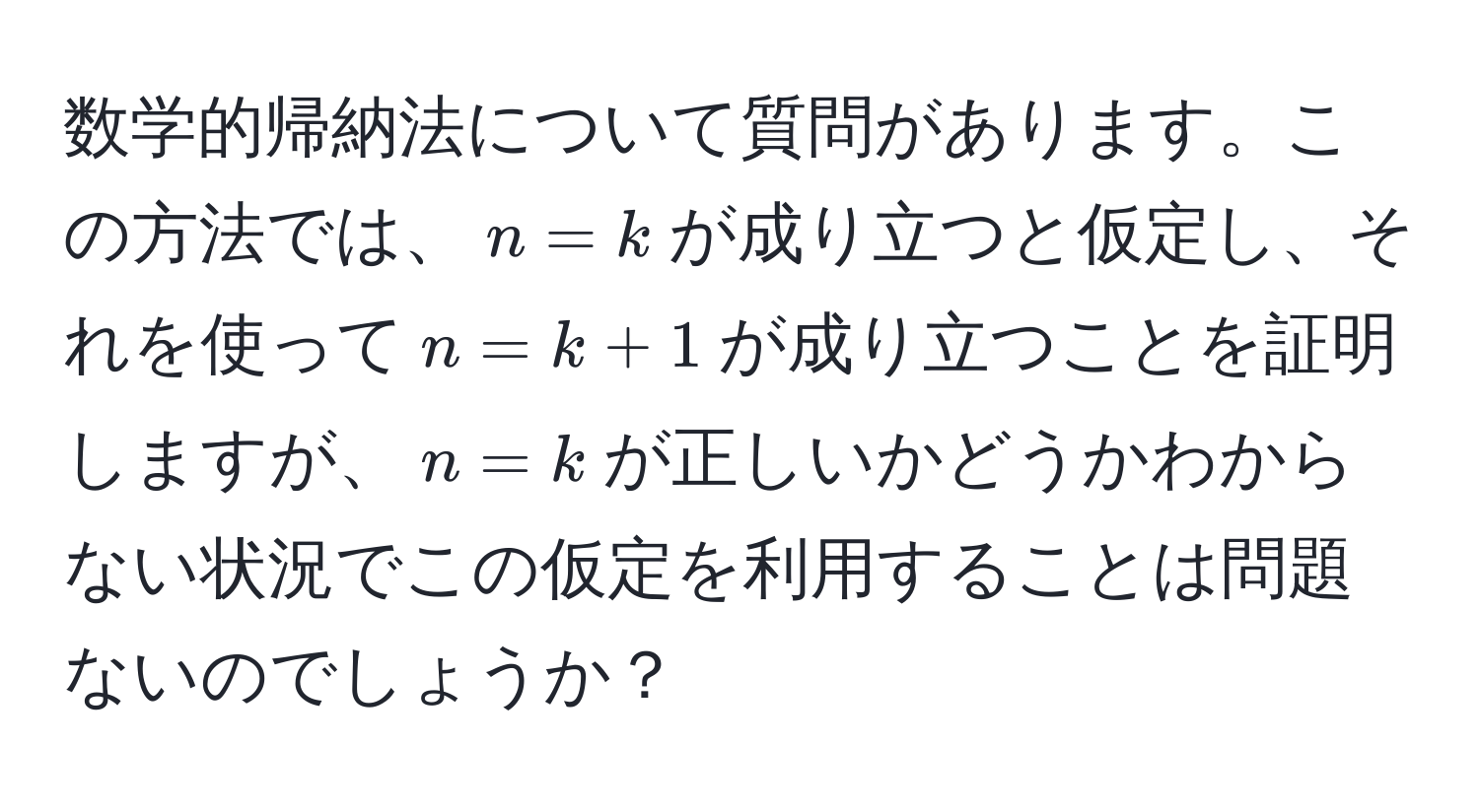 数学的帰納法について質問があります。この方法では、$n = k$が成り立つと仮定し、それを使って$n = k + 1$が成り立つことを証明しますが、$n = k$が正しいかどうかわからない状況でこの仮定を利用することは問題ないのでしょうか？