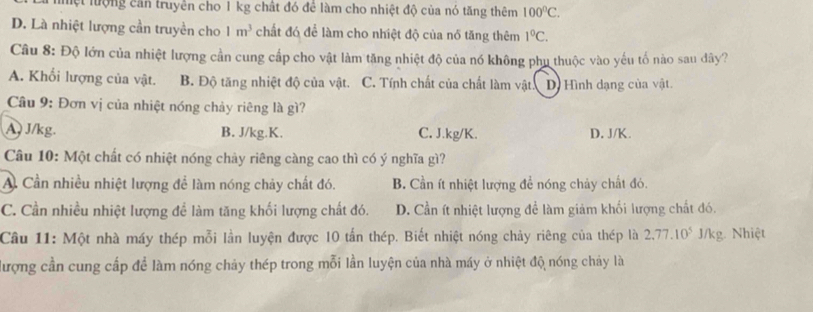 lệt lượng cần truyền cho 1 kg chất đó để làm cho nhiệt độ của nó tăng thêm 100°C.
D. Là nhiệt lượng cần truyền cho 1m^3 chất đó để làm cho nhiệt độ của nổ tăng thêm 1°C. 
Câu 8: Độ lớn của nhiệt lượng cần cung cấp cho vật làm tăng nhiệt độ của nó không phu thuộc vào yếu tố nào sau dây?
A. Khổi lượng của vật. B. Độ tăng nhiệt độ của vật. C. Tính chất của chất làm vật D) Hình dạng của vật.
Cầu 9: Đơn vị của nhiệt nóng chảy riêng là gì?
A ) J/kg. B. J/kg.K. C. J.kg/K. D. J/K.
Câu 10: Một chất có nhiệt nóng chảy riêng càng cao thì có ý nghĩa gì?
A Cần nhiều nhiệt lượng để làm nóng chảy chất đó. B. Cần ít nhiệt lượng để nóng chảy chất đó.
C. Cần nhiều nhiệt lượng để làm tăng khối lượng chất đó. D. Cần ít nhiệt lượng đề làm giảm khối lượng chất đó.
Câu 11: Một nhà máy thép mỗi lần luyện được 10 tấn thép. Biết nhiệt nóng chảy riêng của thép là 2.77.10^5 J/kg. Nhiệt
đượng cần cung cấp để làm nóng chảy thép trong mỗi lần luyện của nhà máy ở nhiệt độ nóng chảy là