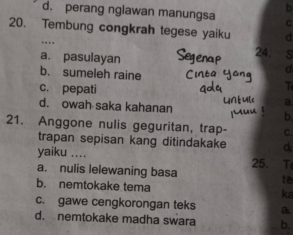 d. perang nglawan manungsa
C.
20. Tembung congkrah tegese yaiku
…
d
a. pasulayan
24. s
b. sumeleh raine
d
c. pepati
T
d. owah saka kahanan
a.
b.
21. Anggone nulis geguritan, trap-
C.
trapan sepisan kang ditindakake
yaiku ....
25. T
a. nulis lelewaning basa
te
b. nemtokake tema ka
c. gawe cengkorongan teks
a
d. nemtokake madha swara
b.