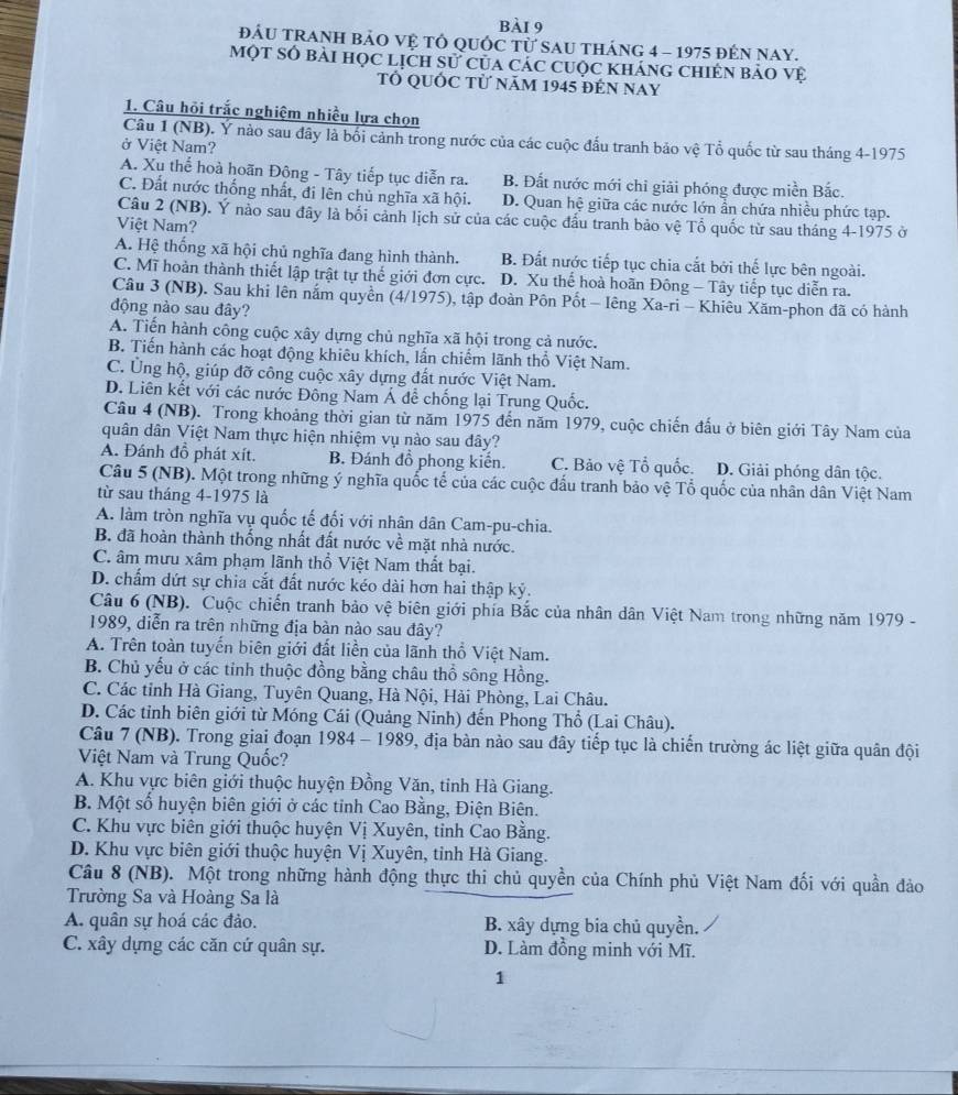 đÁU TRANH bảO Vệ Tổ QUốC từ SAu tháng 4 - 1975 đếN nay.
Một số bài học lịch sử của các cuộc kháng chiên bảo vệ
Tổ QUỚC Tử năm 1945 đÉn NAY
1. Câu hỏi trắc nghiệm nhiều lựa chọn
Câu 1 (NB). Y nào sau đây là bối cảnh trong nước của các cuộc đấu tranh bảo vệ Tổ quốc từ sau tháng 4-1975
ở Việt Nam?
A. Xu thể hoà hoãn Động - Tây tiếp tục diễn ra. B. Đất nước mới chi giải phóng được miền Bắc.
C. Đất nước thống nhất, đi lên chủ nghĩa xã hội. D. Quan hệ giữa các nước lớn ẩn chứa nhiều phức tạp.
Câu 2 (NB). Ý nào sau đây là bối cảnh lịch sử của các cuộc đấu tranh bảo vệ Tổ quốc từ sau tháng 4-1975 ở
Việt Nam?
A. Hệ thống xã hội chủ nghĩa đang hình thành. B. Đất nước tiếp tục chia cắt bởi thế lực bên ngoài.
C. Mĩ hoàn thành thiết lập trật tự thể giới đơn cực. D. Xu thể hoà hoãn Đông - Tây tiếp tục diễn ra.
Câu 3 (NB). Sau khi lên nắm quyền (4/1975), tập đoàn Pôn Pốt - Iêng Xa-ri - Khiêu Xăm-phon đã có hành
động nào sau đây?
A. Tiến hành công cuộc xây dựng chủ nghĩa xã hội trong cả nước.
B. Tiến hành các hoạt động khiêu khích, lần chiếm lãnh thổ Việt Nam.
C. Ủng hộ, giúp đỡ công cuộc xây dựng đất nước Việt Nam.
D. Liên kết với các nước Đông Nam Á để chống lại Trung Quốc.
Câu 4 (NB). Trong khoảng thời gian từ năm 1975 đến năm 1979, cuộc chiến đấu ở biên giới Tây Nam của
quân dân Việt Nam thực hiện nhiệm vụ nào sau dây?
A. Đánh đồ phát xít. B. Đánh đồ phong kiến. C. Bảo vệ Tổ quốc. D. Giải phóng dân tộc.
Câu 5 (NB). Một trong những ý nghĩa quốc tế của các cuộc đấu tranh bảo vệ Tổ quốc của nhân dân Việt Nam
từ sau tháng 4-1975 là
A. làm tròn nghĩa vụ quốc tế đối với nhân dân Cam-pu-chia.
B. đã hoàn thành thống nhất đất nước về mặt nhà nước.
C. âm mưu xâm phạm lãnh thổ Việt Nam thất bại.
D. chấm dứt sự chia cắt đất nước kéo dài hơn hai thập kỷ.
Câu 6 (NB). Cuộc chiến tranh bảo vệ biên giới phía Bắc của nhân dân Việt Nam trong những năm 1979 -
1989, diễn ra trên những địa bàn nào sau đây?
A. Trên toàn tuyến biên giới đất liền của lãnh thổ Việt Nam.
B. Chủ yếu ở các tỉnh thuộc đồng bằng châu thổ sông Hồng.
C. Các tỉnh Hà Giang, Tuyên Quang, Hà Nội, Hải Phòng, Lai Châu.
D. Các tỉnh biên giới từ Móng Cái (Quảng Ninh) đến Phong Thổ (Lai Châu).
Câu 7 (NB). Trong giai đoạn 1984 - 1989, địa bàn nào sau đây tiếp tục là chiến trường ác liệt giữa quân đội
Việt Nam và Trung Quốc?
A. Khu vực biên giới thuộc huyện Đồng Văn, tinh Hà Giang.
B. Một số huyện biên giới ở các tỉnh Cao Bằng, Điện Biên.
C. Khu vực biên giới thuộc huyện Vị Xuyên, tinh Cao Bằng.
D. Khu vực biên giới thuộc huyện Vị Xuyên, tỉnh Hà Giang.
Câu 8 (NB). Một trong những hành động thực thi chủ quyền của Chính phủ Việt Nam đối với quần đảo
Trường Sa và Hoàng Sa là
A. quân sự hoá các đảo. B. xây dựng bia chủ quyền.
C. xây dựng các căn cứ quân sự. D. Làm đồng minh với Mĩ.
1