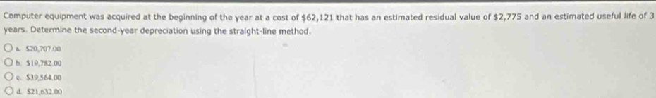 Computer equipment was acquired at the beginning of the year at a cost of $62,121 that has an estimated residual value of $2,775 and an estimated useful life of 3
years. Determine the second-year depreciation using the straight-line method.
a. $20,707.00
b. $10,782.00
c. $39,564.00
d. $21,632.00