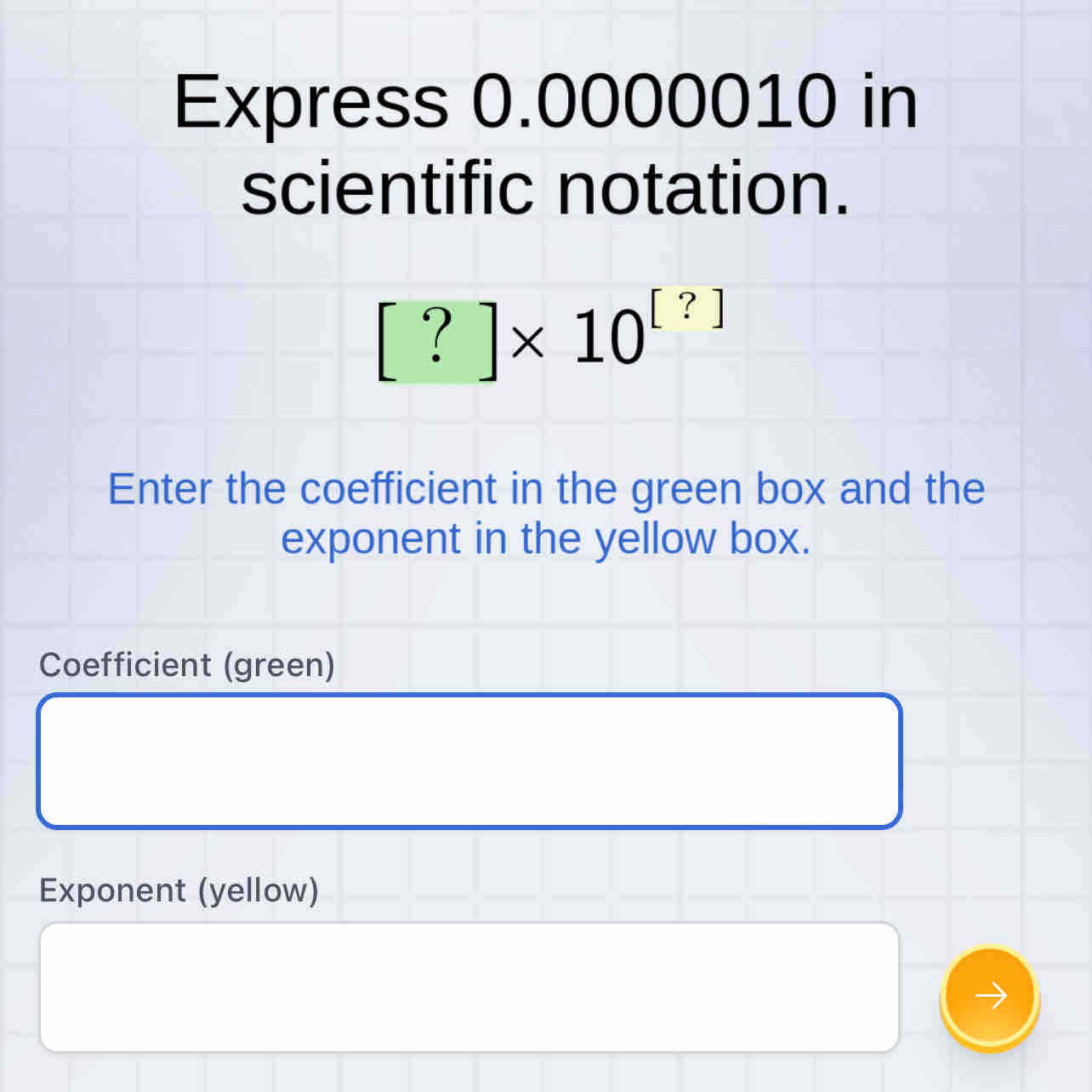 Express 0.0000010 in 
scientific notation.
[?]* 10^([?])
Enter the coefficient in the green box and the 
exponent in the yellow box. 
Coefficient (green) 
Exponent (yellow)