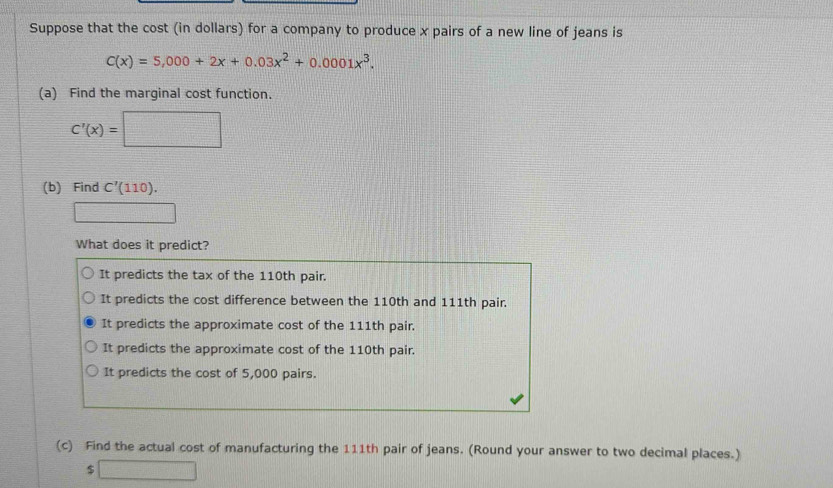 Suppose that the cost (in dollars) for a company to produce x pairs of a new line of jeans is
C(x)=5,000+2x+0.03x^2+0.0001x^3. 
(a) Find the marginal cost function.
C'(x)=□
(b) Find C'(110). 
□ 
What does it predict?
It predicts the tax of the 110th pair.
It predicts the cost difference between the 110th and 111th pair.
It predicts the approximate cost of the 111th pair.
It predicts the approximate cost of the 110th pair.
It predicts the cost of 5,000 pairs.
(c) Find the actual cost of manufacturing the 111th pair of jeans. (Round your answer to two decimal places.)
5 □