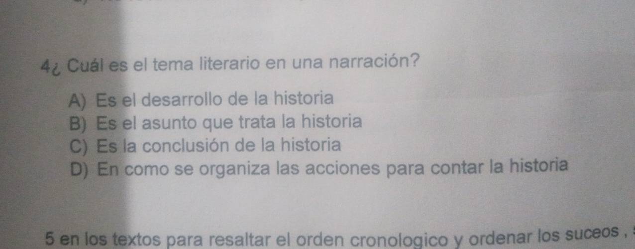 4¿ Cuál es el tema literario en una narración?
A) Es el desarrollo de la historia
B) Es el asunto que trata la historia
C) Es la conclusión de la historia
D) En como se organiza las acciones para contar la historia
5 en los textos para resaltar el orden cronologico y ordenar los suceos