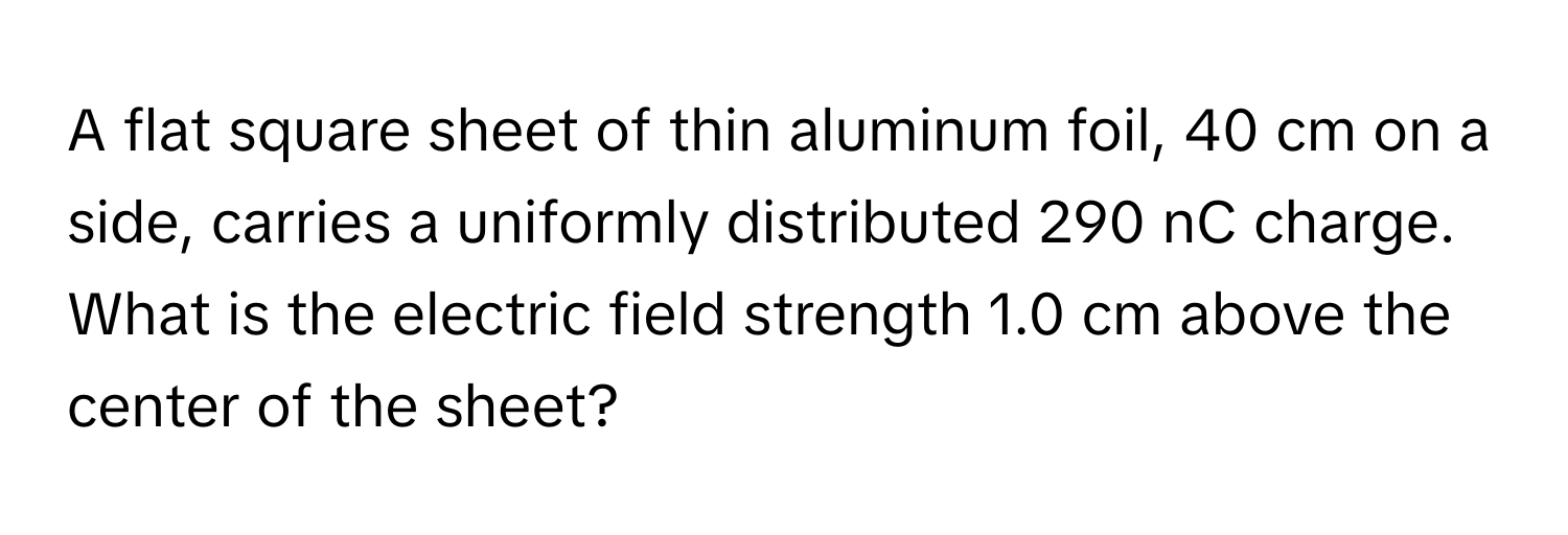 A flat square sheet of thin aluminum foil, 40 cm on a side, carries a uniformly distributed 290 nC charge. What is the electric field strength 1.0 cm above the center of the sheet?