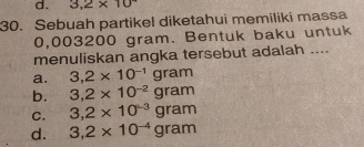 3,2* 10^7
30. Sebuah partikel diketahui memiliki massa
0,003200 gram. Bentuk baku untuk
menuliskan angka tersebut adalah ....
a. 3,2* 10^(-1)gram
b. 3,2* 10^(-2)gram
C. 3,2* 10^(-3)gram
d. 3,2* 10^(-4)gram