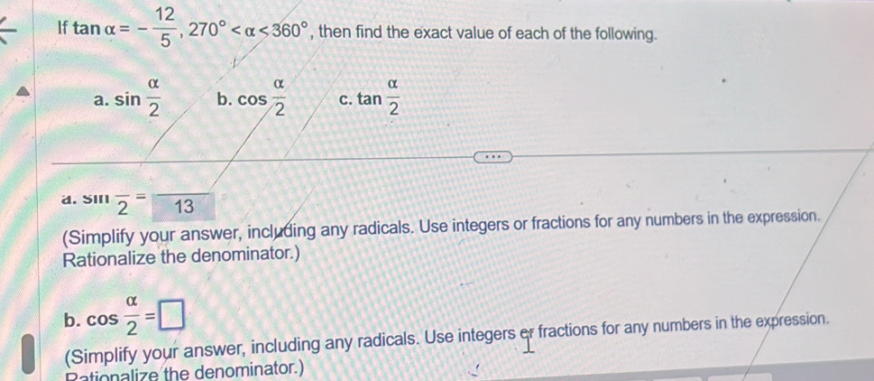 If tan alpha =- 12/5 , 270° <360° , then find the exact value of each of the following. 
a. sin  alpha /2  b. cos  alpha /2  C. tan  alpha /2 
a. sin overline 2= 13
(Simplify your answer, including any radicals. Use integers or fractions for any numbers in the expression. 
Rationalize the denominator.) 
b. cos  alpha /2 =□
(Simplify your answer, including any radicals. Use integers or fractions for any numbers in the expression. 
Rationalize the denominator.)