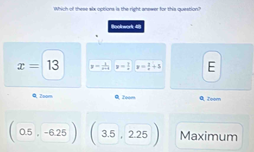 Which of these six options is the right answer for this question?
Bookwork 48
x=13 y= 1/x+4  y= 7/x  y= 2/x +5
E
Zoom Zoom Zoom
0.5 -6.2 3.5 , 2.25 Maximum