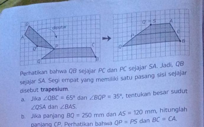 Q=S A
C
B
Q
Perhatikan bahwa QB sejajar PC dan PC sejajar SA. Jadi, QB
sejajar SA. Segi empat yang memiliki satu pasang sisi sejajar 
disebut trapesium. 
a. Jika ∠ QBC=65° dan ∠ BQP=35° , tentukan besar sudut
∠ QSA dan ∠ BAS. 
b. Jika panjang BQ=250mm dan AS=120mm , hitunglah 
panjang CP. Perhatikan bahwa QP=PS dan BC=CA.