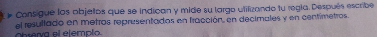 Consigue los objetos que se indican y mide su largo utilizando tu regla. Después escribe 
el resultado en metros representados en fracción, en decimales y en centímetros. 
Observa el eiemplo.