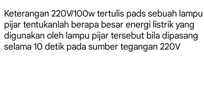 Keterangan 220V100w tertulis pads sebuah lampu 
pijar tentukanlah berapa besar energi listrik yang 
digunakan oleh lampu pijar tersebut bila dipasang 
selama 10 detik pada sumber tegangan 220V