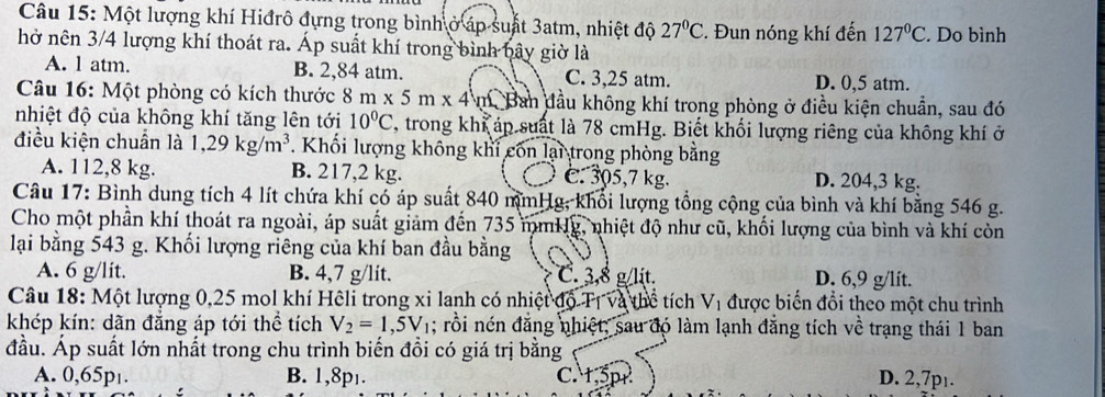 Một lượng khí Hiđrô đựng trong bình ở áp suất 3atm, nhiệt độ 27°C. Đun nóng khí đến 127°C. Do bình
hở nên 3/4 lượng khí thoát ra. Áp suất khí trong bình bây giờ là
A. l atm. B. 2,84 atm. C. 3,25 atm. D. 0,5 atm.
Câu 16: Một phòng có kích thước 8m* 5m* 4m an đầu không khí trong phòng ở điều kiện chuẩn, sau đó
nhiệt độ của không khí tăng lên tới 10°C , trong khi áp suất là 78 cmHg. Biết khối lượng riêng của không khí ở
điều kiện chuẩn là 1,29kg/m^3. Khối lượng không khi con lại trong phòng bằng
A. 112,8 kg. B. 217,2 kg. c. 305,7 kg. D. 204,3 kg.
Câu 17: Bình dung tích 4 lít chứa khí có áp suất 840 mmHg, khổi lượng tổng cộng của bình và khí bằng 546 g.
Cho một phần khí thoát ra ngoài, áp suất giảm đến 735 mmHg, nhiệt độ như cũ, khối lượng của bình và khí còn
lại bằng 543 g. Khối lượng riêng của khí ban đầu bằng
A. 6 g/lit. B. 4,7 g/lit. C. 3,8 g/lit. D. 6,9 g/lit.
Câu 18: Một lượng 0,25 mol khí Hêli trong xỉ lanh có nhiệt độ Tị và thể tích V_1 được biến đổi theo một chu trình
khép kín: dãn đẳng áp tới thể tích V_2=1,5V_1; rồi nén đẳng nhiệt, sau đó làm lạnh đẳng tích về trạng thái 1 ban
đầu. Áp suất lớn nhất trong chu trình biến đồi có giá trị bằng
A. 0,65p₁. B. 1,8p₁. C. t,5pr D. 2,7pı.