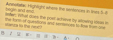 Annotate: Highlight where the sentences in lines 5 -8 
begin and end. 
Infer: What does the poet achieve by allowing ideas in 
the form of questions and sentences to flow from one 
stanza to the next? 
B I U