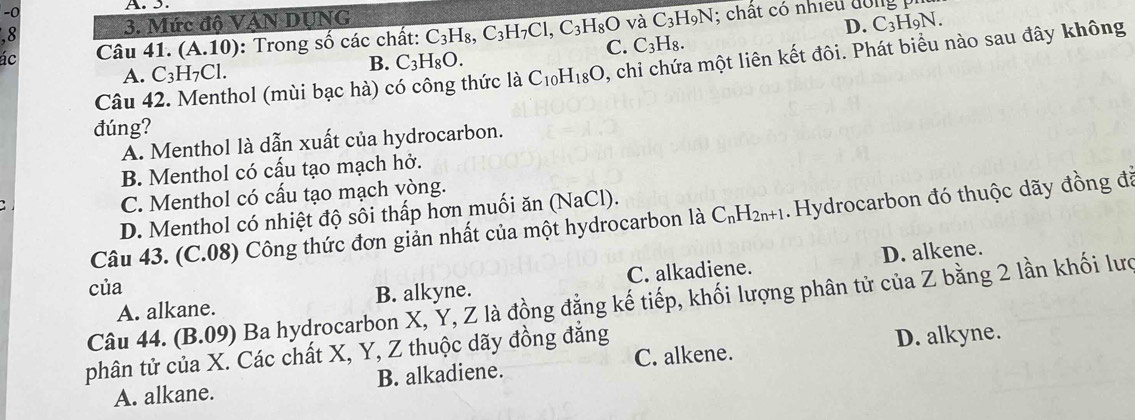 5.
.8 3. Mức độ VÁN DUNG
và C_3H_9N C_3H_9N. 
D.
ác Câu 41. (A.10) : Trong số các chất: C_3H_8, C_3H_7Cl, C_3H_8O C. C_3H_8. : chất có nhiều đông
B. C_3H_8O. 
Câu 42. Menthol (mùi bạc hà) có công thức 1aC_10H_18O , chỉi chứa một liên kết đôi. Phát biểu nào sau đây không
A. C_3H_7Cl. 
đúng?
A. Menthol là dẫn xuất của hydrocarbon.
B. Menthol có cấu tạo mạch hở.
C. Menthol có cấu tạo mạch vòng.
D. Menthol có nhiệt độ sôi thấp hơn muối ăn (NaCl).
Câu 43. (C.08) Công thức đơn giản nhất của một hydrocarbon là C_nH_2n+1. Hydrocarbon đó thuộc dãy đồng đã
D. alkene.
của
A. alkane. B. alkyne. C. alkadiene.
Câu 44. (B.09) Ba hydrocarbon X, Y, Z là đồng đẳng kế tiếp, khối lượng phân tử của Z bằng 2 lần khối lưc
phân tử của X. Các chất X, Y, Z thuộc dãy đồng đẳng
D. alkyne.
A. alkane. B. alkadiene. C. alkene.