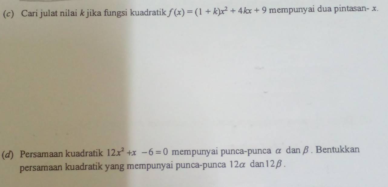 Cari julat nilai k jika fungsi kuadratik f(x)=(1+k)x^2+4kx+9 mempunyai dua pintasan- x. 
(d) Persamaan kuadratik 12x^2+x-6=0 mempunyai punca-punca α danβ. Bentukkan 
persamaan kuadratik yang mempunyai punca-punca 12α dan12β.