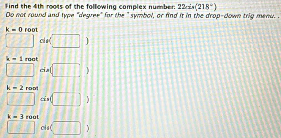 Find the 4th roots of the following complex number: 22cis(218°)
Do not round and type "degree" for the " symbol, or find it in the drop-down trig menu. .
k=0 root
□ cis (□ )
k=1 root
□ cis (□ )
k=2 root
□ cis (□ )
k=3 root
□ cis (□ )