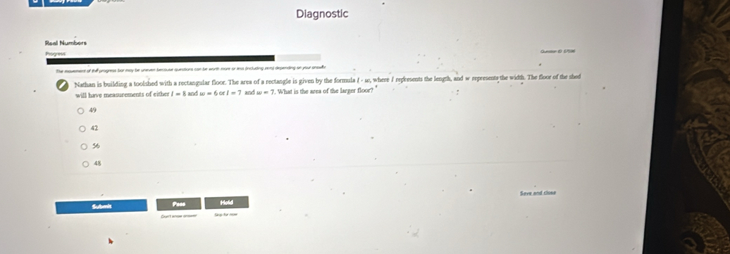 Diagnostic
Real Numbers
Progress
The movement of the progress bar may be uneven becouse questions can be worth more or less (including rers) depending on your answte
Nathan is building a toolshed with a rectangular floor. The area of a rectangle is given by the formula ( - ∞, where / represents the length, and w represents the width. The floor of the shed
will have measurements of either l=8 and w=6orl=7 and w=7 7. What is the area of the larger floor? '

42
56
48
Save and close
Submk Pass Hold
Ourt know sr==
