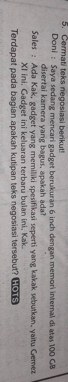 Cermati teks negosiasi berikut! 
Doni : Saya sedang mencari gadget berukuran 6 inch dengan memori internal di atas 100 GB
disertai kamera yang bagus, apakah ada? 
Sales : Ada Kak, gadget yang memiliki spesifikasi seperti yang kakak sebutkan, yaitu Gemez 
XI ini. Gadget ini keluaran terbaru bulan ini, Kak. 
Terdapat pada bagian apakah kutipan teks negosiasi tersebut? HOTS