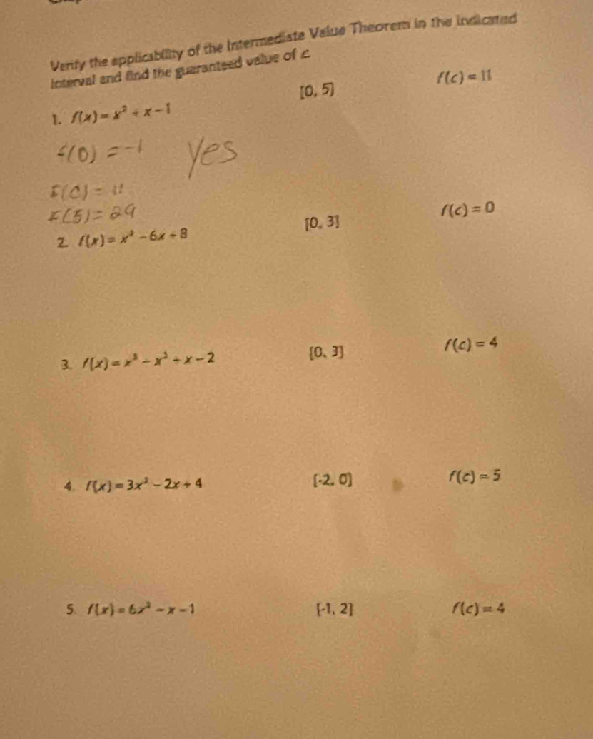 Verify the applicability of the Intermediate Value Theorem in the indicated 
interval and find the guaranteed value of c
f(c)=11
[0,5)
1. f(x)=x^2+x-1
f(c)=0
[0,3]
2. f(x)=x^2-6x+8
3. f(x)=x^3-x^2+x-2 [0,3]
f(c)=4
4. f(x)=3x^3-2x+4
[-2,0]
f(c)=5
5. f(x)=6x^2-x-1 [-1,2] f(c)=4