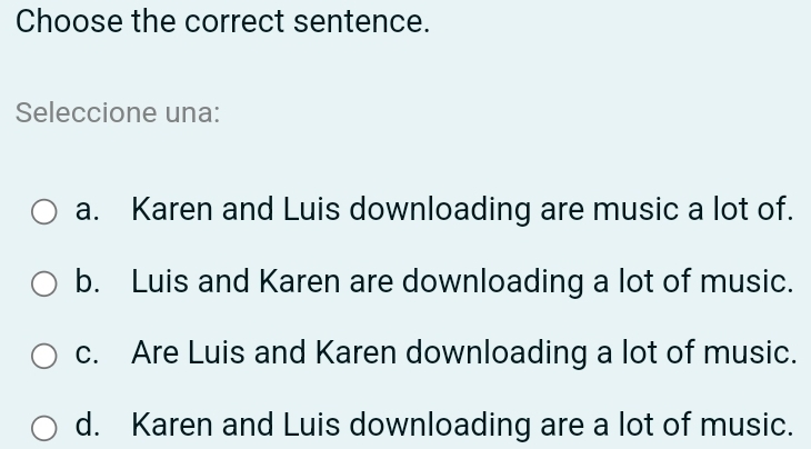 Choose the correct sentence.
Seleccione una:
a. Karen and Luis downloading are music a lot of.
b. Luis and Karen are downloading a lot of music.
c. Are Luis and Karen downloading a lot of music.
d. Karen and Luis downloading are a lot of music.