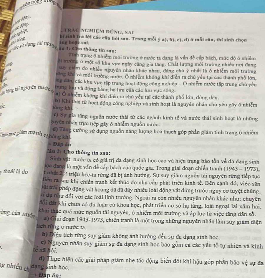 tr êm trọng trong 1
ựr động,
qc nghiệt đ dc động.
. trác nghiệm đúng, sai
thô móng.
bi sinh trã lời các câu hõi sau. Trong mỗi ý a), b), c), d) ở mỗi câu, thí sinh chọn
ing hoặc sai.
s ứ việc sử dụng tài nguyê su 1: Cho thông tin sau:
Tính trạng ô nhiễm môi trường ở nước ta đang là vấn đề cấp bách, mức độ ô nhiễm
ôi trường ở một số khu vực ngày càng gia tăng. Chất lượng môi trường nhiều nơi đang
suy giám do nhiều nguyên nhân khác nhau, đáng chú ý nhất là ô nhiễm môi trường
lông khí và môi trường nước. Ô nhiễm không khí diễn ra chủ yếu tại các thành phố lớn,
ng dân, các khu vực tập trung hoạt động công nghiệp... Ô nhiễm nước tập trung chú yếu
bàn bằng tài nguyên nước trung lưu và đồng bằng hạ lưu của các lưu vực sông.
n a) Ô nhiễm không khí diễn ra chủ yếu tại các thành phố lớn, đông dân.
b) Khí thải từ hoạt động công nghiệp và sinh hoạt là nguyên nhân chủ yếu gây ô nhiễm
rōng khí.
c) Sự gia tăng nguồn nước thải từ các ngành kinh tế và nước thải sinh hoạt là những
guyên nhân trực tiếp gây ô nhiễm nguồn nước.
d) Tăng cường sử dụng nguồn năng lượng hoá thạch góp phần giảm tình trạng ô nhiễm
mới trọc giám mạnh chhông khí.
→ Đáp án
Tâu 2: Cho thông tin sau:
Sinh vật nước ta có giá trị đa dạng sinh học cao và hiện trạng bảo tồn về đa dạng sinh
lọc đang là một vấn đề cấp bách của quốc gia. Trong giai đoạn chiến tranh (1943 - 1973),
y thoái là do t nhất 2,2 triệu héc-ta rừng đã bị ảnh hưởng. Sự suy giảm nguồn tài nguyên rừng tiếp tục
liển ra sau khi chiến tranh kết thúc do nhu cầu phát triển kinh tế. Bên cạnh đó, việc săn
bất trải phép động vật hoang dã đã đầy nhiều loài động vật đứng trước nguy cơ tuyệt chủng,
vi dụ như đối với các loài linh trưởng. Ngoài ra còn nhiều nguyên nhân khác như: chuyễn
đổi đất khi chưa có đủ luận cứ khoa học, phát triển cơ sở hạ tầng, loài ngoại lai xâm hại,
khai thác quá mức nguồn tài nguyên, ô nhiễm môi trường và áp lực từ việc tăng dân số.
còng của nước
a) Giai đoạn 1943-1973, chiến tranh là một trong những nguyên nhân làm suy giảm diện
tích rừng ở nước ta.
b) Diện tích rừng suy giảm không ảnh hưởng đến sự đa dạng sinh học.
c) Nguyên nhân suy giảm sự đa dạng sinh học bao gồm cả các yếu tố tự nhiên và kinh
tế xã hội.
d) Thực hiện các giải pháp giảm nhẹ tác động biến đổi khí hậu góp phần bảo vệ sự đa
g nhiều ch dạng sinh học.
→ Đáp án: