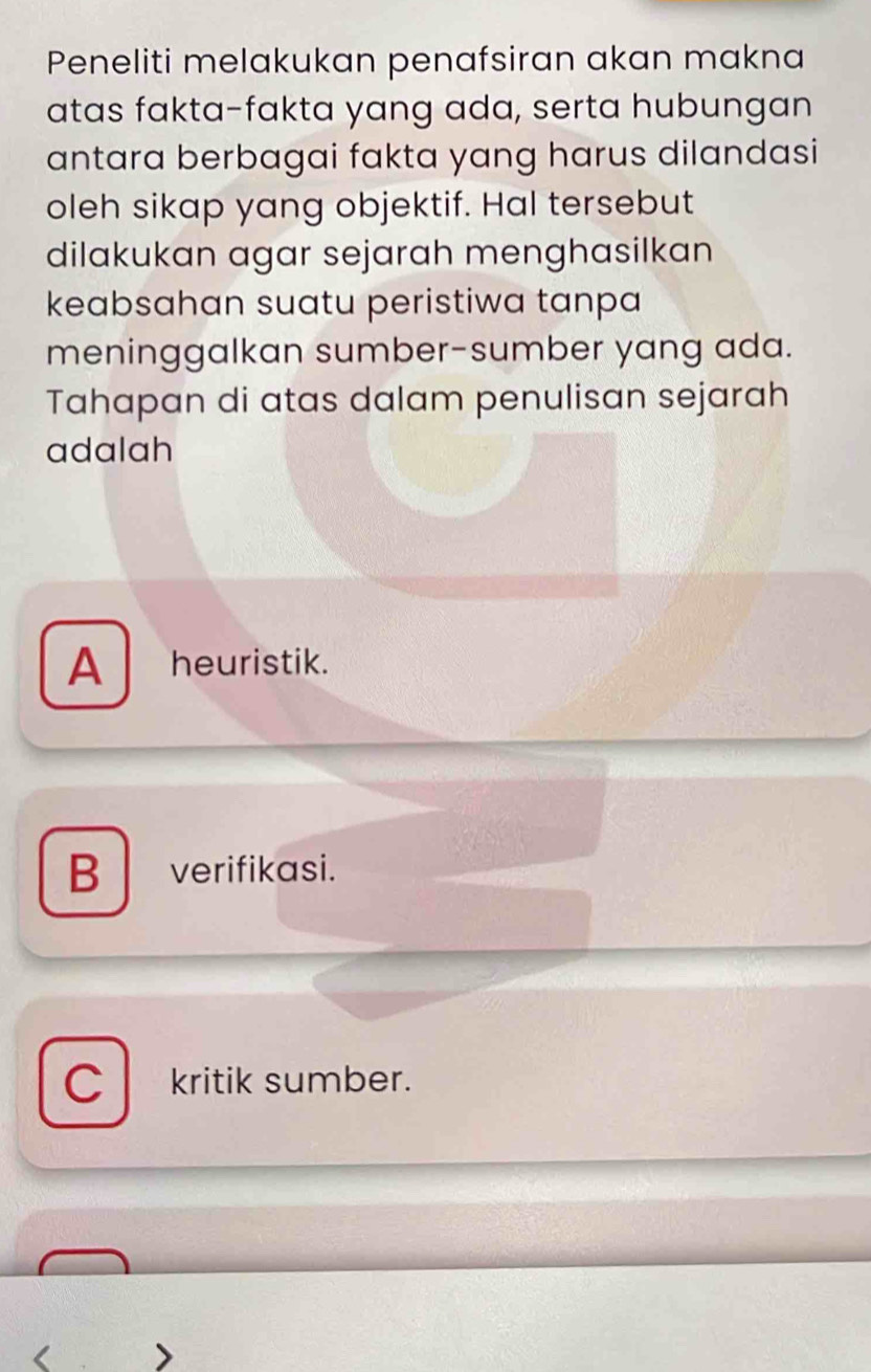 Peneliti melakukan penafsiran akan makna
atas fakta-fakta yang ada, serta hubungan
antara berbagai fakta yang harus dilandasi
oleh sikap yang objektif. Hal tersebut
dilakukan agar sejarah menghasilkan
keabsahan suatu peristiwa tanpa
meninggalkan sumber-sumber yang ada.
Tahapan di atas dalam penulisan sejarah
adalah
A heuristik.
B verifikasi.
C kritik sumber.