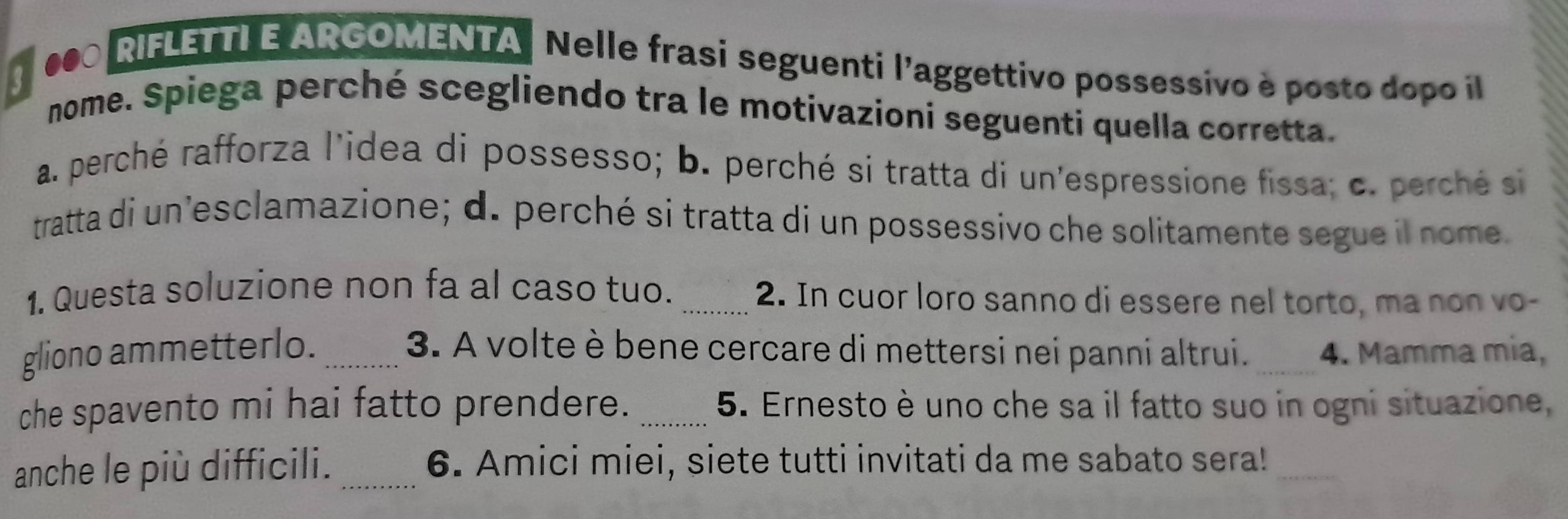 3
000 RIFLETTI E ARGOMENTA Nelle frasi seguenti l'aggettivo possessivo è posto dopo il
nome. Spiega perché scegliendo tra le motivazioni seguenti quella corretta.
a. perché rafforza l'idea di possesso; b. perché si tratta di un'espressione fissa; c. perché si
tratta di un’esclamazione; d. perché si tratta di un possessivo che solitamente segue il nome
1. Questa soluzione non fa al caso tuo. _2. In cuor loro sanno di essere nel torto, ma non vo-
gliono ammetterlo._ 3. A volte è bene cercare di mettersi nei panni altrui. _4. Mamma mia,
che spavento mi hai fatto prendere. _5. Ernesto è uno che sa il fatto suo in ogni situazione,
anche le più difficili. _6. Amici miei, siete tutti invitati da me sabato sera!_