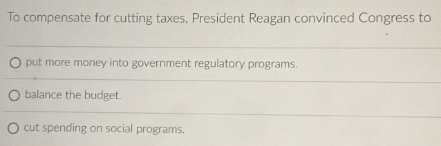 To compensate for cutting taxes, President Reagan convinced Congress to 
__ 
_ 
_ 
put more money into government regulatory programs. 
_ 
_ 
_ 
balance the budget. 
_ 
cut spending on social programs.