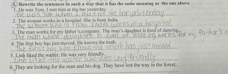 Rewrite the sentences in such a way that it has the same meaning as the one above 
1. He was Tom. I met him at the bar yesterday. 
2. The woman works in a hospital. She is from India. 
3. The man works for my father’s company. The man's daughter is fond of dancing 
4. The first boy has just moved. He knows the truth. 
5. Linh liked the waiter. He was very friendly. 
6. They are looking for the man and his dog. They have lost the way in the forest.