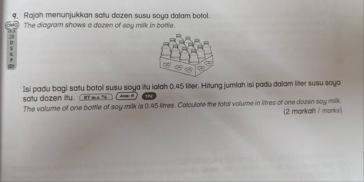 Rajah menunjukkan satu dozen susu soya dalam botol. 
OMG The diagram shows a dozen of soy milk in bottle. 
m.s
28
D 
S 
K 
P 
(D) 
Isi padu bagi satu botol susu soya itu ialah 0.45 liter. Hitung jumlah isi padu dalam liter susu soya 
satu dozen itu. BT m.s. 76 Aras: R TP4 
The volume of one bottle of soy milk is 0.45 litres. Calculate the total volume in litres of one dozen soy milk. 
(2 markah / marks)